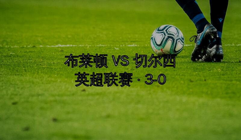 英超-布莱顿3-0大胜切尔西升至积分榜第六距欧战区仅差3分